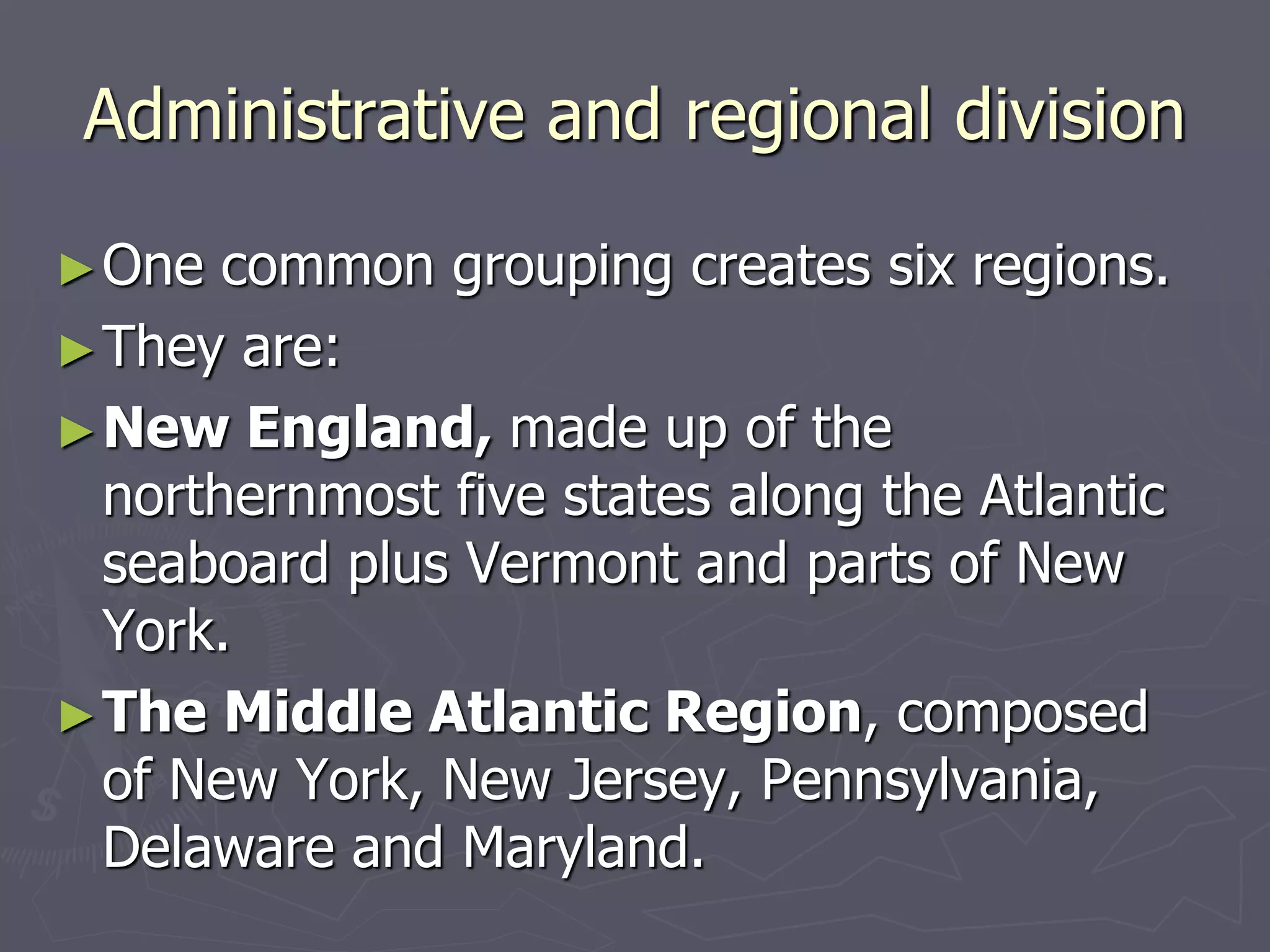 Administrative and regional division
►One common grouping creates six regions.
►They are:
►New England, made up of the
northernmost five states along the Atlantic
seaboard plus Vermont and parts of New
York.
►The Middle Atlantic Region, composed
of New York, New Jersey, Pennsylvania,
Delaware and Maryland.
 
