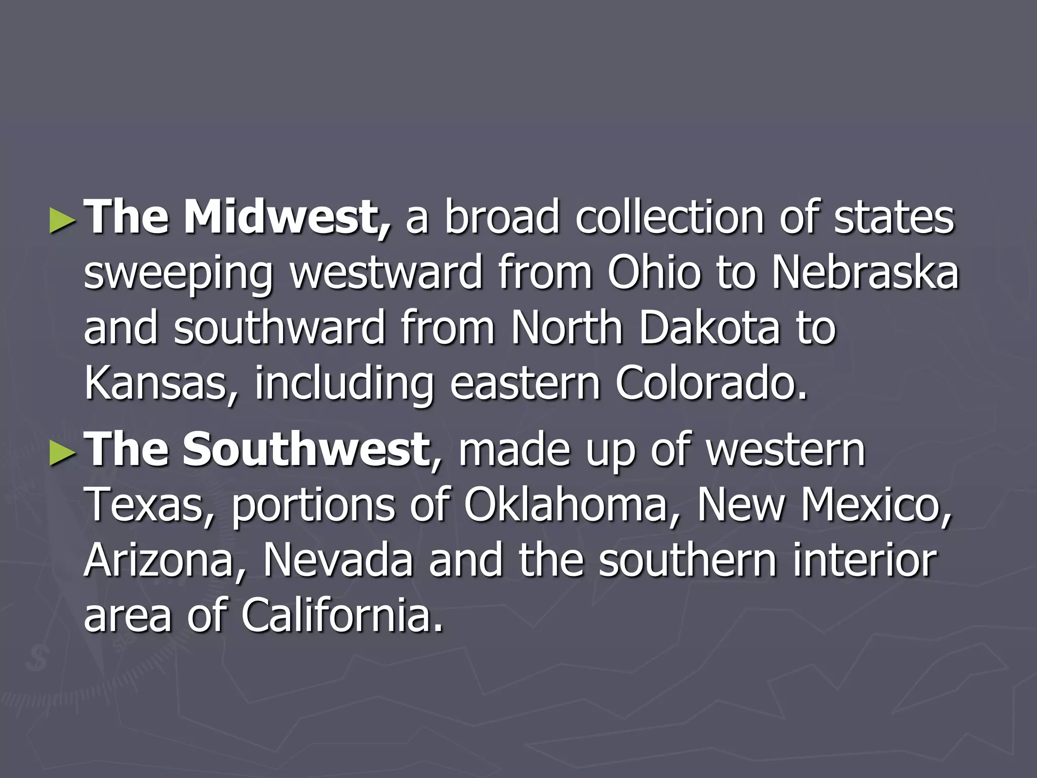 ►The Midwest, a broad collection of states
sweeping westward from Ohio to Nebraska
and southward from North Dakota to
Kansas, including eastern Colorado.
►The Southwest, made up of western
Texas, portions of Oklahoma, New Mexico,
Arizona, Nevada and the southern interior
area of California.
 