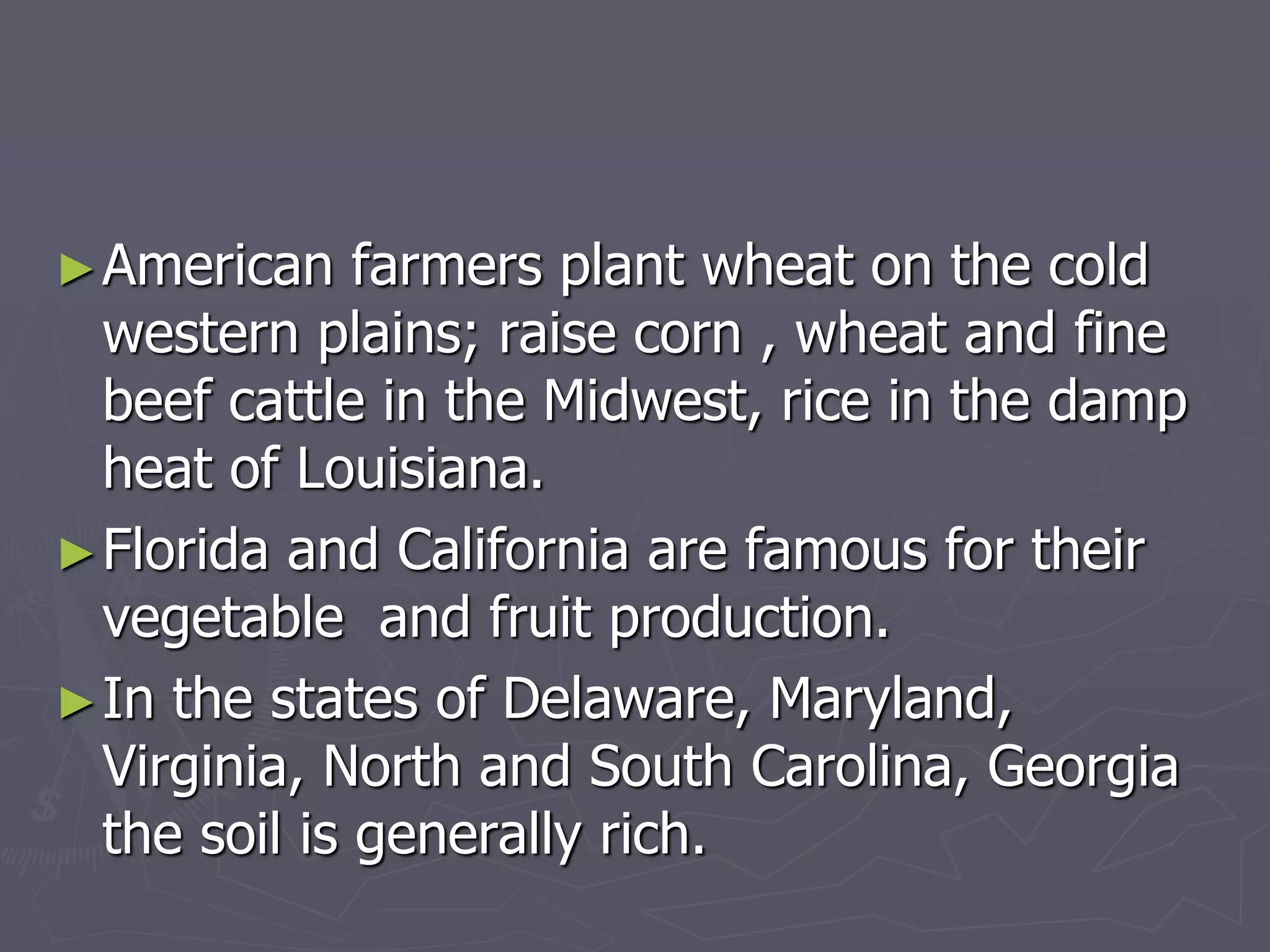 ►American farmers plant wheat on the cold
western plains; raise corn , wheat and fine
beef cattle in the Midwest, rice in the damp
heat of Louisiana.
►Florida and California are famous for their
vegetable and fruit production.
►In the states of Delaware, Maryland,
Virginia, North and South Carolina, Georgia
the soil is generally rich.
 