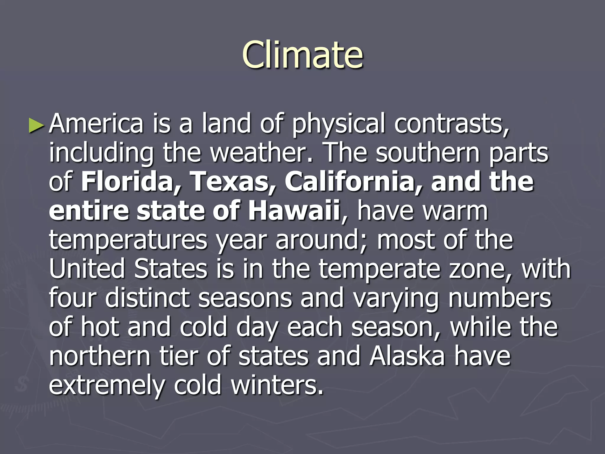 Climate
►America is a land of physical contrasts,
including the weather. The southern parts
of Florida, Texas, California, and the
entire state of Hawaii, have warm
temperatures year around; most of the
United States is in the temperate zone, with
four distinct seasons and varying numbers
of hot and cold day each season, while the
northern tier of states and Alaska have
extremely сold winters.
 