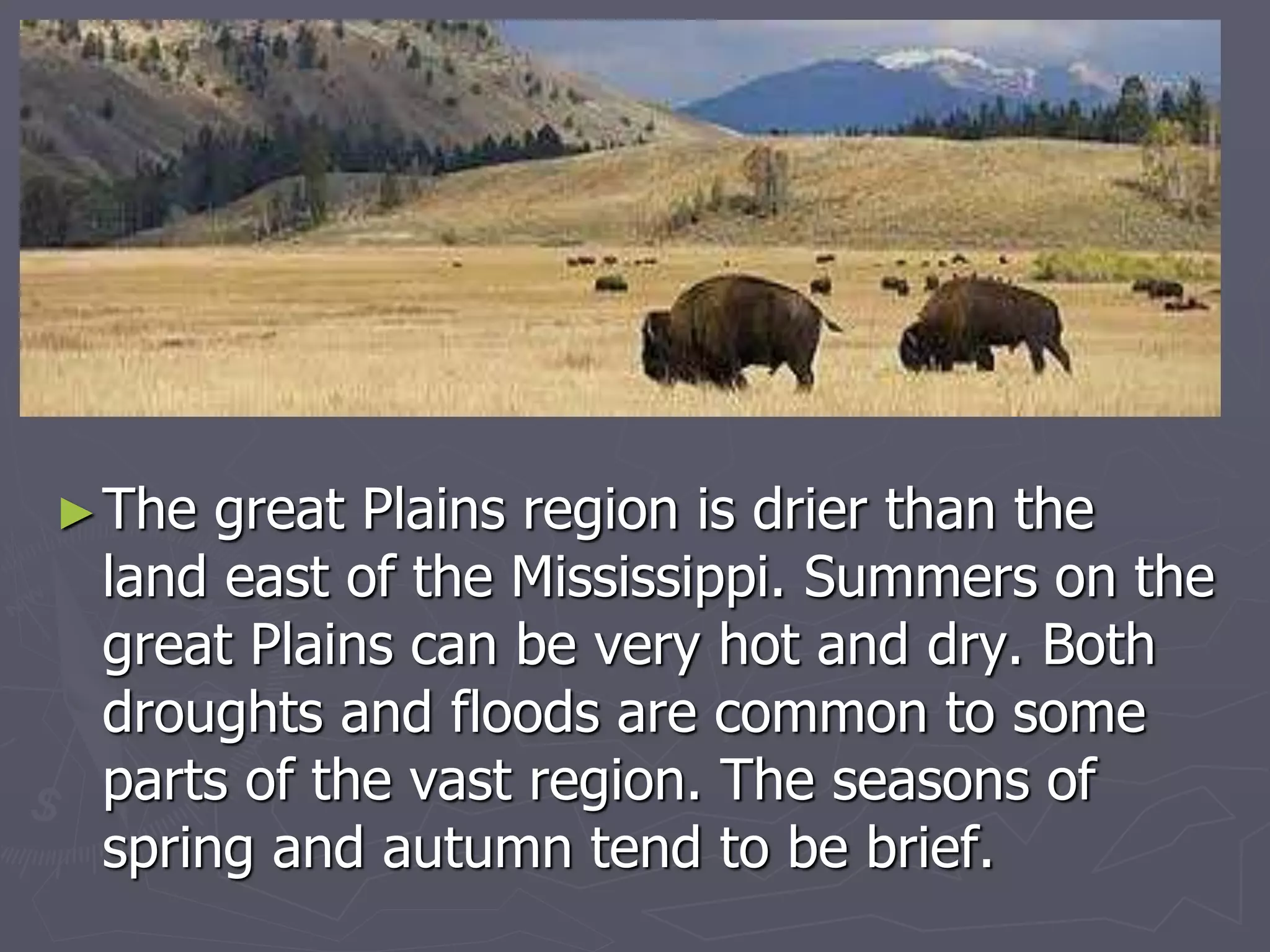 ►The great Plains region is drier than the
land east of the Mississippi. Summers on the
great Plains can be very hot and dry. Both
droughts and floods are common to some
parts of the vast region. The seasons of
spring and autumn tend to be brief.
 