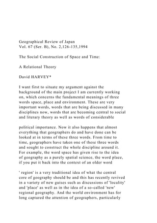 Geographical Review of Japan
Vol. 67 (Ser. B), No. 2,126-135,1994
The Social Construction of Space and Time:
A Relational Theory
David HARVEY*
I want first to situate my argument against the
background of the main project I am currently working
on, which concerns the fundamental meanings of three
words space, place and environment. These are very
important words, words that are being discussed in many
disciplines now, words that are becoming central to social
and literary theory as well as words of considerable
political importance. Now it also happens that almost
everything that geographers do and have done can be
looked at in terms of these three words. From time to
time, geographers have taken one of these three words
and sought to construct the whole discipline around it.
For example, the word space has given rise to the idea
of geography as a purely spatial science, the word place,
if you put it back into the context of an older word
' region' is a very traditional idea of what the central
core of geography should be and this has recently revived
in a variety of new guises such as discussions of 'locality'
and 'place' as well as in the idea of a so-called 'new'
regional geography. And the world environment has for
long captured the attention of geographers, particularly
 