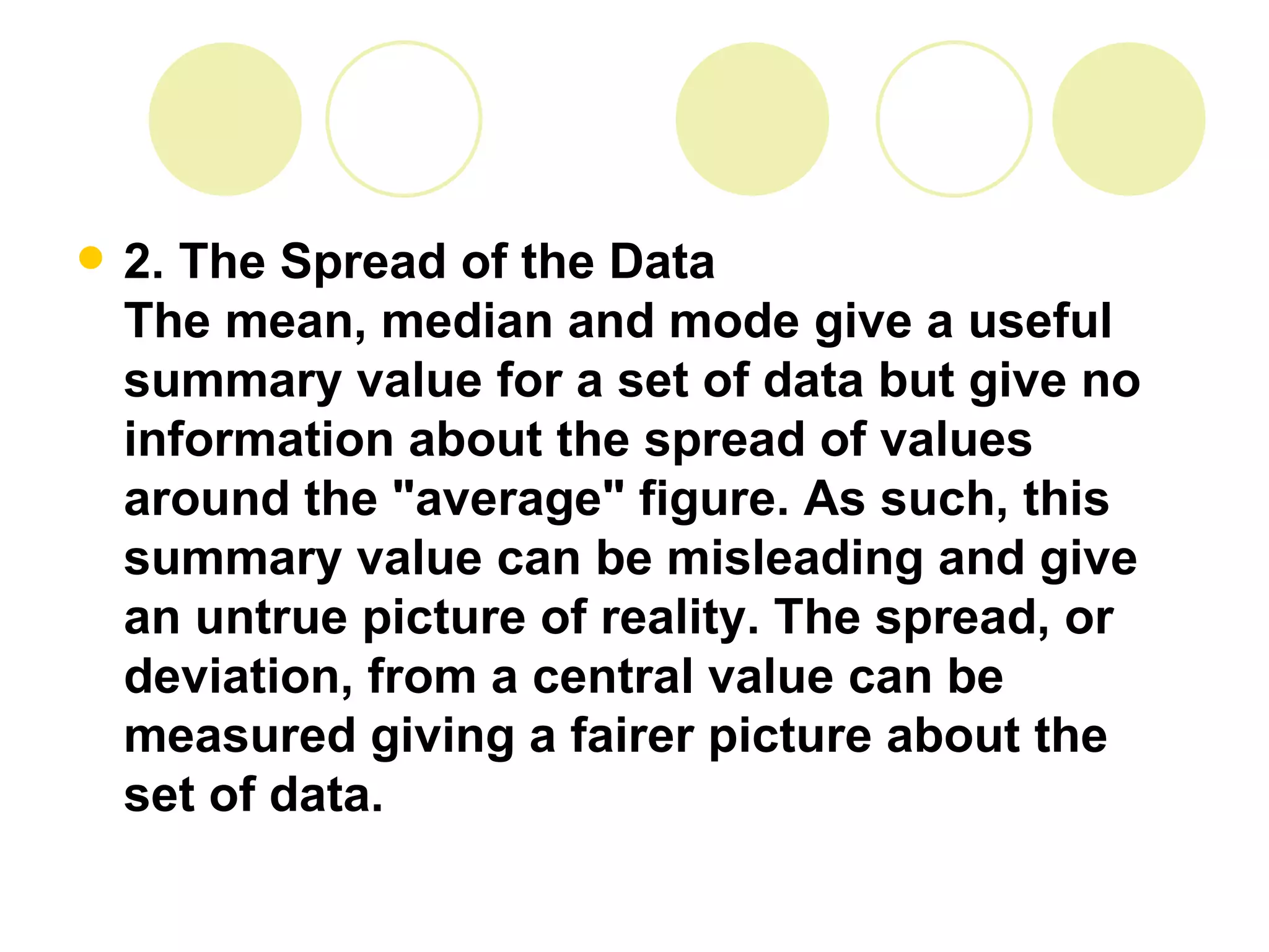 2. The Spread of the Data The mean, median and mode give a useful summary value for a set of data but give no information about the spread of values around the "average" figure. As such, this summary value can be misleading and give an untrue picture of reality. The spread, or deviation, from a central value can be measured giving a fairer picture about the set of data. 