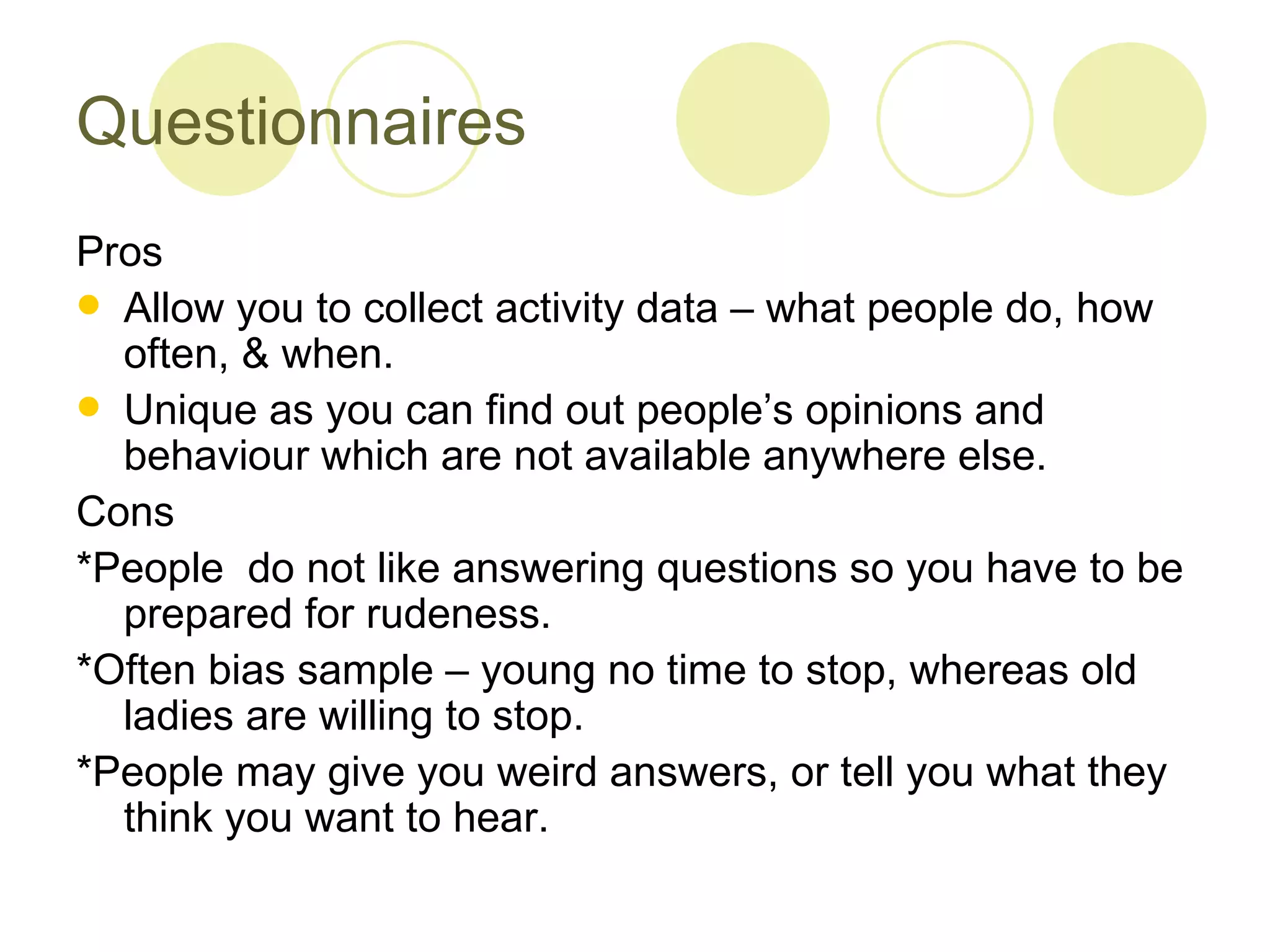 Questionnaires Pros  Allow you to collect activity data – what people do, how often, & when. Unique as you can find out people’s opinions and behaviour which are not available anywhere else. Cons *People  do not like answering questions so you have to be prepared for rudeness.  *Often bias sample – young no time to stop, whereas old ladies are willing to stop. *People may give you weird answers, or tell you what they think you want to hear. 
