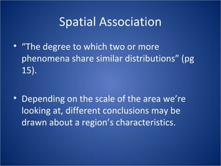Spatial Association
• “The degree to which two or more
phenomena share similar distributions” (pg
15).
• Depending on the scale of the area we’re
looking at, different conclusions may be
drawn about a region’s characteristics.
 