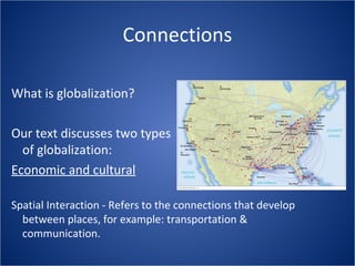 Connections
What is globalization?
Our text discusses two types
of globalization:
Economic and cultural
Spatial Interaction - Refers to the connections that develop
between places, for example: transportation &
communication.
 