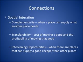 Connections
• Spatial Interation
– Complementarity – when a place can supply what
another place needs
– Transferability – cost of moving a good and the
profitability of moving that good
– Intervening Opportunities – when there are places
that can supply a good cheaper than other places
 