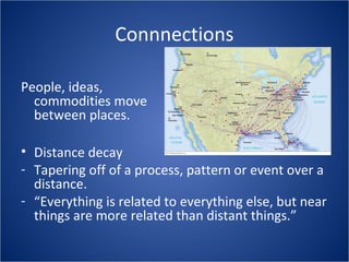 Connnections
People, ideas,
commodities move
between places.
• Distance decay
- Tapering off of a process, pattern or event over a
distance.
- “Everything is related to everything else, but near
things are more related than distant things.”
 