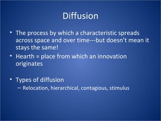Diffusion
• The process by which a characteristic spreads
across space and over time---but doesn’t mean it
stays the same!
• Hearth = place from which an innovation
originates
• Types of diffusion
– Relocation, hierarchical, contagious, stimulus
 