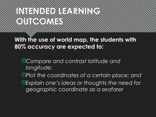 INTENDED LEARNING
OUTCOMES
With the use of world map, the students with
80% accuracy are expected to:
Compare and contrast latitude and
longitude;
Plot the coordinates of a certain place; and
Explain one’s ideas or thoughts the need for
geographic coordinate as a seafarer
 