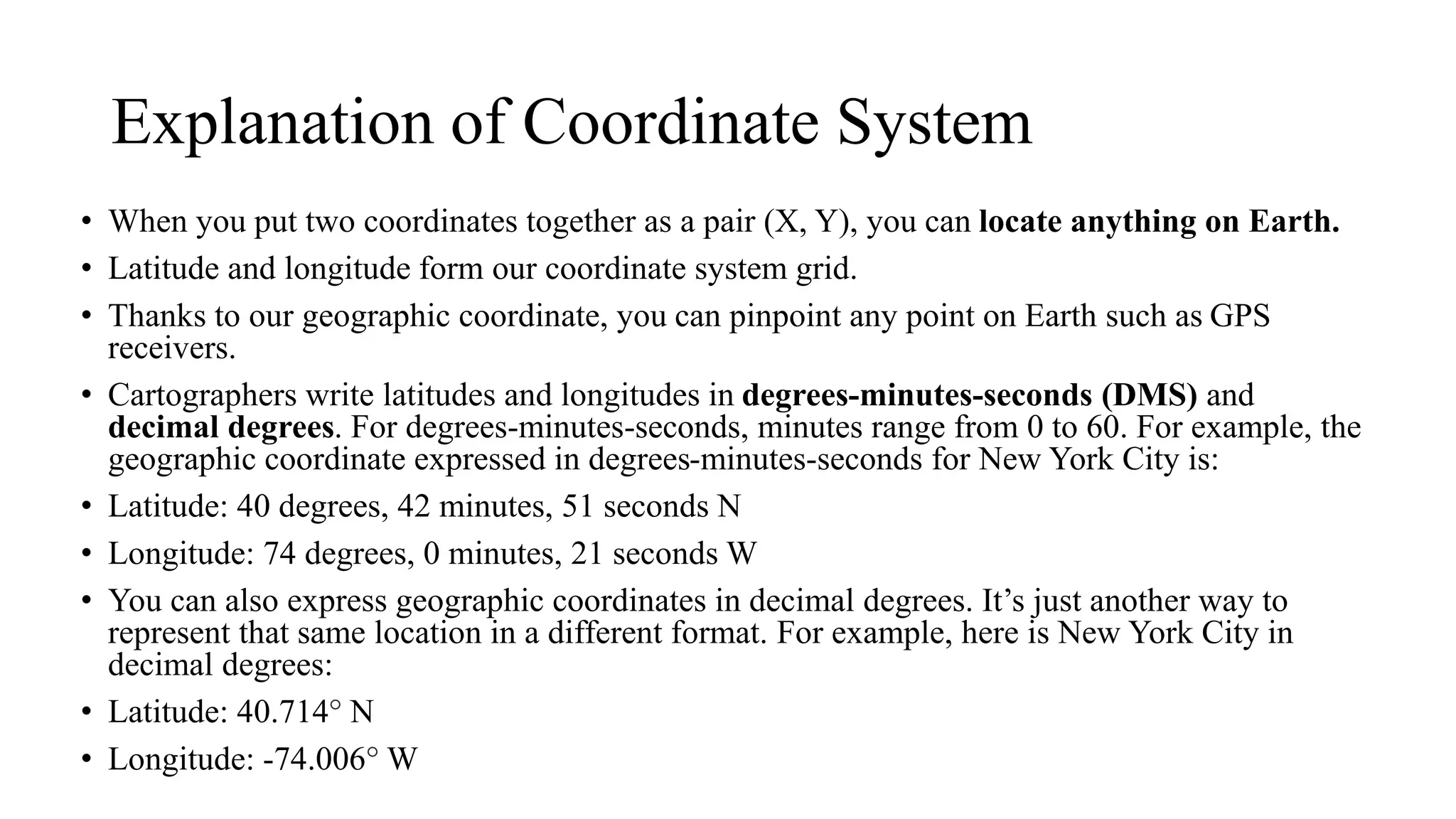 Explanation of Coordinate System
• When you put two coordinates together as a pair (X, Y), you can locate anything on Earth.
• Latitude and longitude form our coordinate system grid.
• Thanks to our geographic coordinate, you can pinpoint any point on Earth such as GPS
receivers.
• Cartographers write latitudes and longitudes in degrees-minutes-seconds (DMS) and
decimal degrees. For degrees-minutes-seconds, minutes range from 0 to 60. For example, the
geographic coordinate expressed in degrees-minutes-seconds for New York City is:
• Latitude: 40 degrees, 42 minutes, 51 seconds N
• Longitude: 74 degrees, 0 minutes, 21 seconds W
• You can also express geographic coordinates in decimal degrees. It’s just another way to
represent that same location in a different format. For example, here is New York City in
decimal degrees:
• Latitude: 40.714 N
• Longitude: -74.006 W
 