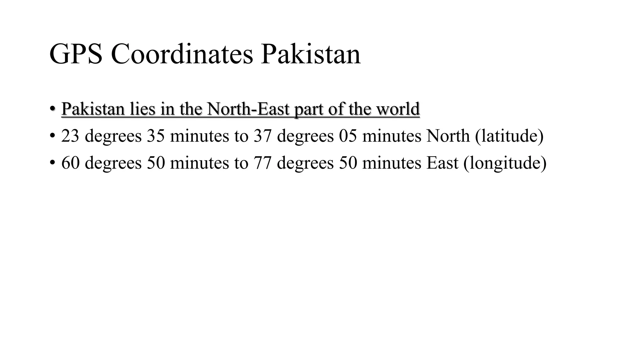 GPS Coordinates Pakistan
• Pakistan lies in the North-East part of the world
• 23 degrees 35 minutes to 37 degrees 05 minutes North (latitude)
• 60 degrees 50 minutes to 77 degrees 50 minutes East (longitude)
 