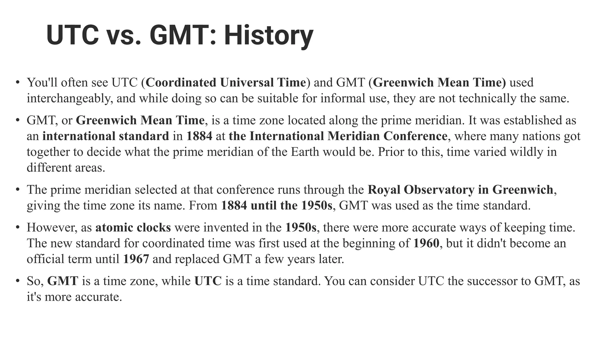 UTC vs. GMT: History
• You'll often see UTC (Coordinated Universal Time) and GMT (Greenwich Mean Time) used
interchangeably, and while doing so can be suitable for informal use, they are not technically the same.
• GMT, or Greenwich Mean Time, is a time zone located along the prime meridian. It was established as
an international standard in 1884 at the International Meridian Conference, where many nations got
together to decide what the prime meridian of the Earth would be. Prior to this, time varied wildly in
different areas.
• The prime meridian selected at that conference runs through the Royal Observatory in Greenwich,
giving the time zone its name. From 1884 until the 1950s, GMT was used as the time standard.
• However, as atomic clocks were invented in the 1950s, there were more accurate ways of keeping time.
The new standard for coordinated time was first used at the beginning of 1960, but it didn't become an
official term until 1967 and replaced GMT a few years later.
• So, GMT is a time zone, while UTC is a time standard. You can consider UTC the successor to GMT, as
it's more accurate.
 
