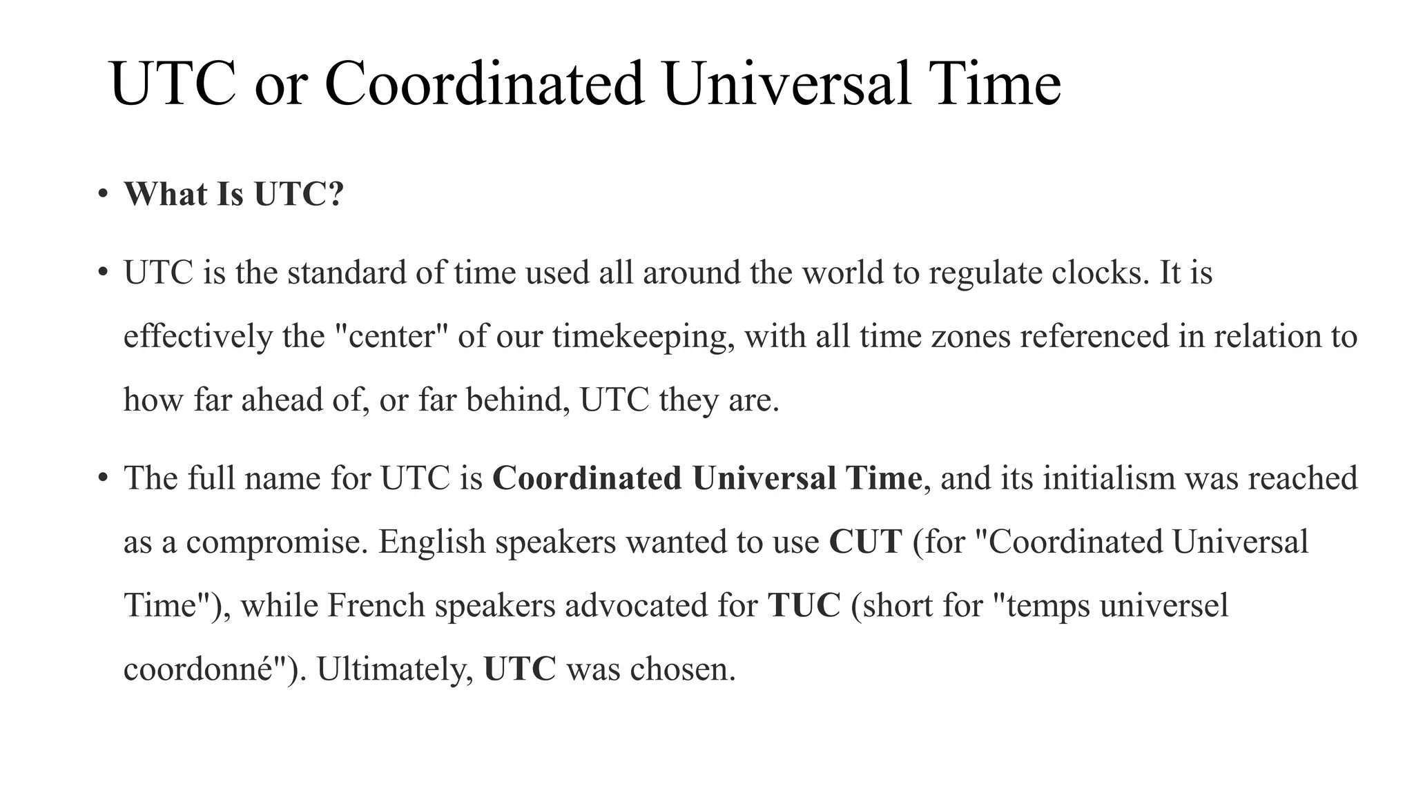 UTC or Coordinated Universal Time
• What Is UTC?
• UTC is the standard of time used all around the world to regulate clocks. It is
effectively the "center" of our timekeeping, with all time zones referenced in relation to
how far ahead of, or far behind, UTC they are.
• The full name for UTC is Coordinated Universal Time, and its initialism was reached
as a compromise. English speakers wanted to use CUT (for "Coordinated Universal
Time"), while French speakers advocated for TUC (short for "temps universel
coordonné"). Ultimately, UTC was chosen.
 