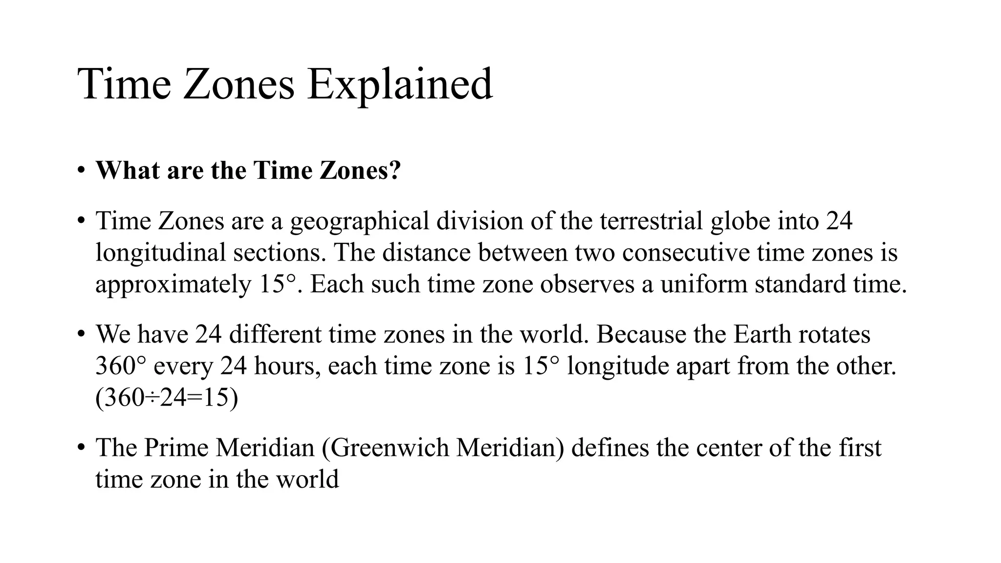 Time Zones Explained
• What are the Time Zones?
• Time Zones are a geographical division of the terrestrial globe into 24
longitudinal sections. The distance between two consecutive time zones is
approximately 15°. Each such time zone observes a uniform standard time.
• We have 24 different time zones in the world. Because the Earth rotates
360° every 24 hours, each time zone is 15° longitude apart from the other.
(360÷24=15)
• The Prime Meridian (Greenwich Meridian) defines the center of the first
time zone in the world
 