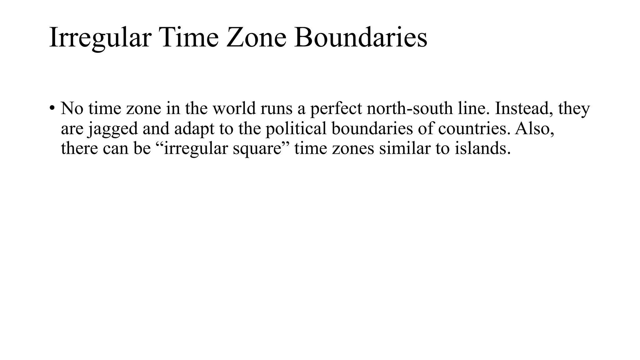 Irregular Time Zone Boundaries
• No time zone in the world runs a perfect north-south line. Instead, they
are jagged and adapt to the political boundaries of countries. Also,
there can be “irregular square” time zones similar to islands.
 