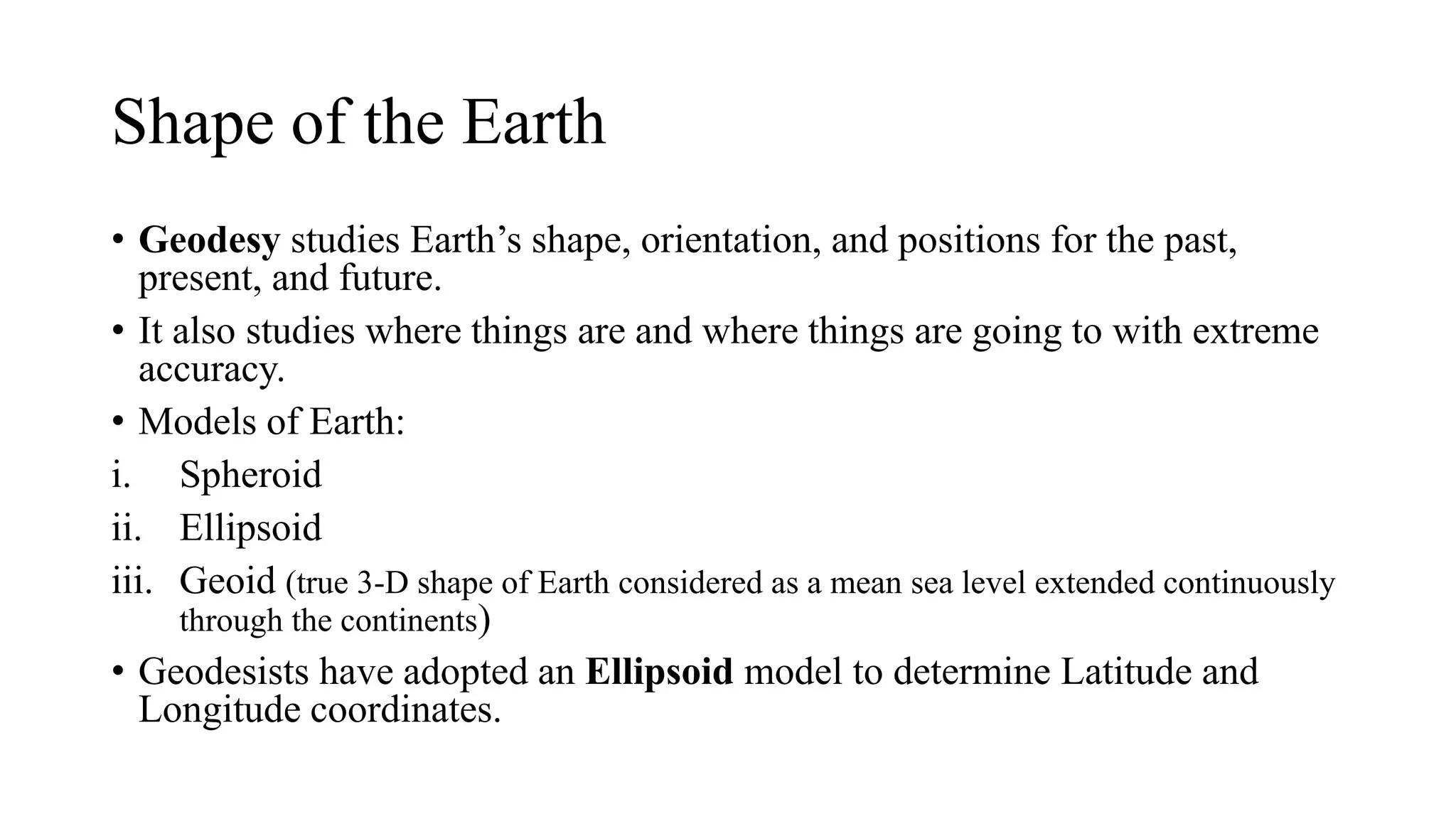 Shape of the Earth
• Geodesy studies Earth’s shape, orientation, and positions for the past,
present, and future.
• It also studies where things are and where things are going to with extreme
accuracy.
• Models of Earth:
i. Spheroid
ii. Ellipsoid
iii. Geoid (true 3-D shape of Earth considered as a mean sea level extended continuously
through the continents)
• Geodesists have adopted an Ellipsoid model to determine Latitude and
Longitude coordinates.
a figure resembling a sphere. also : an object of approximately spherical shape.
 