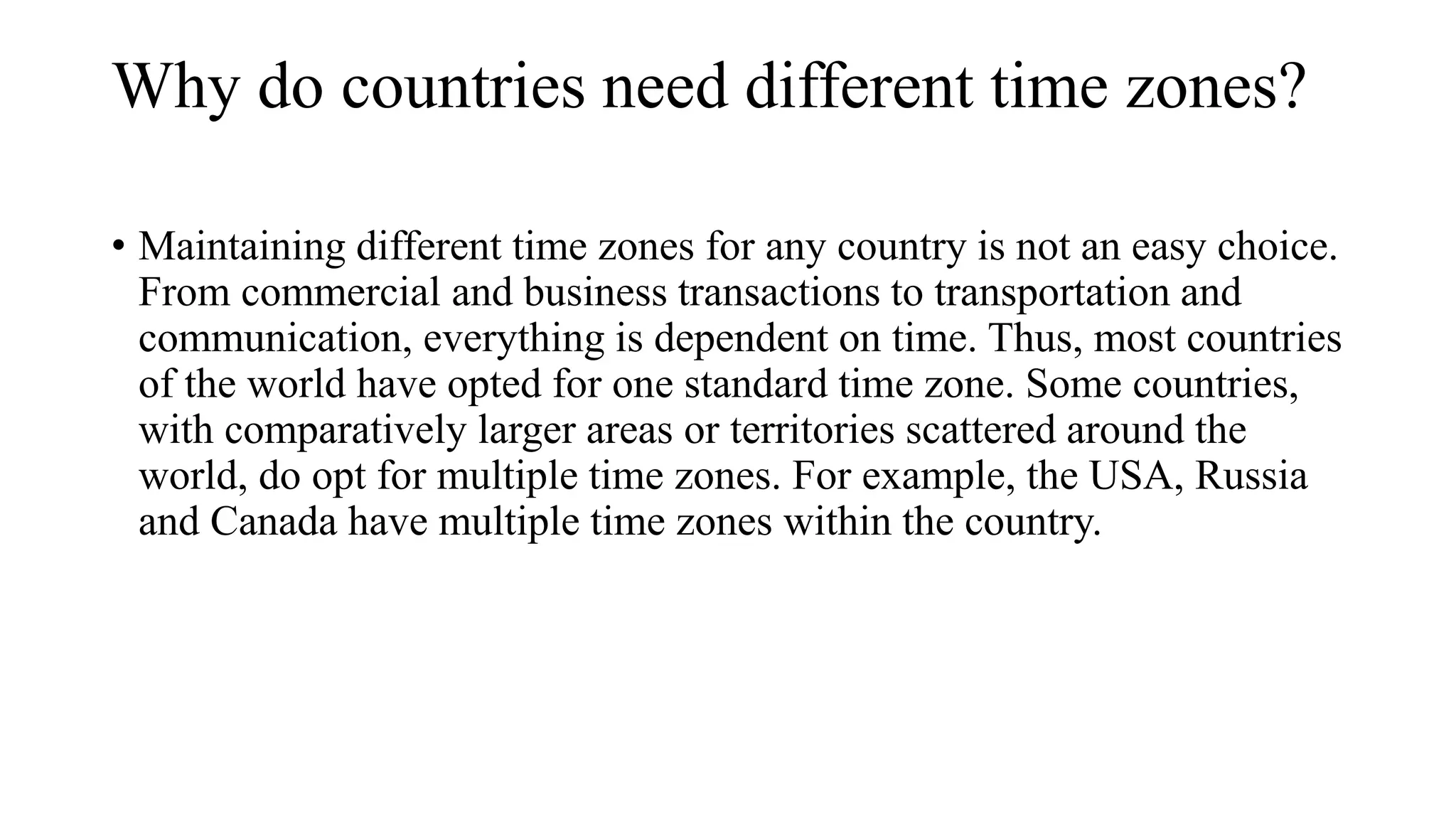 Why do countries need different time zones?
• Maintaining different time zones for any country is not an easy choice.
From commercial and business transactions to transportation and
communication, everything is dependent on time. Thus, most countries
of the world have opted for one standard time zone. Some countries,
with comparatively larger areas or territories scattered around the
world, do opt for multiple time zones. For example, the USA, Russia
and Canada have multiple time zones within the country.
 