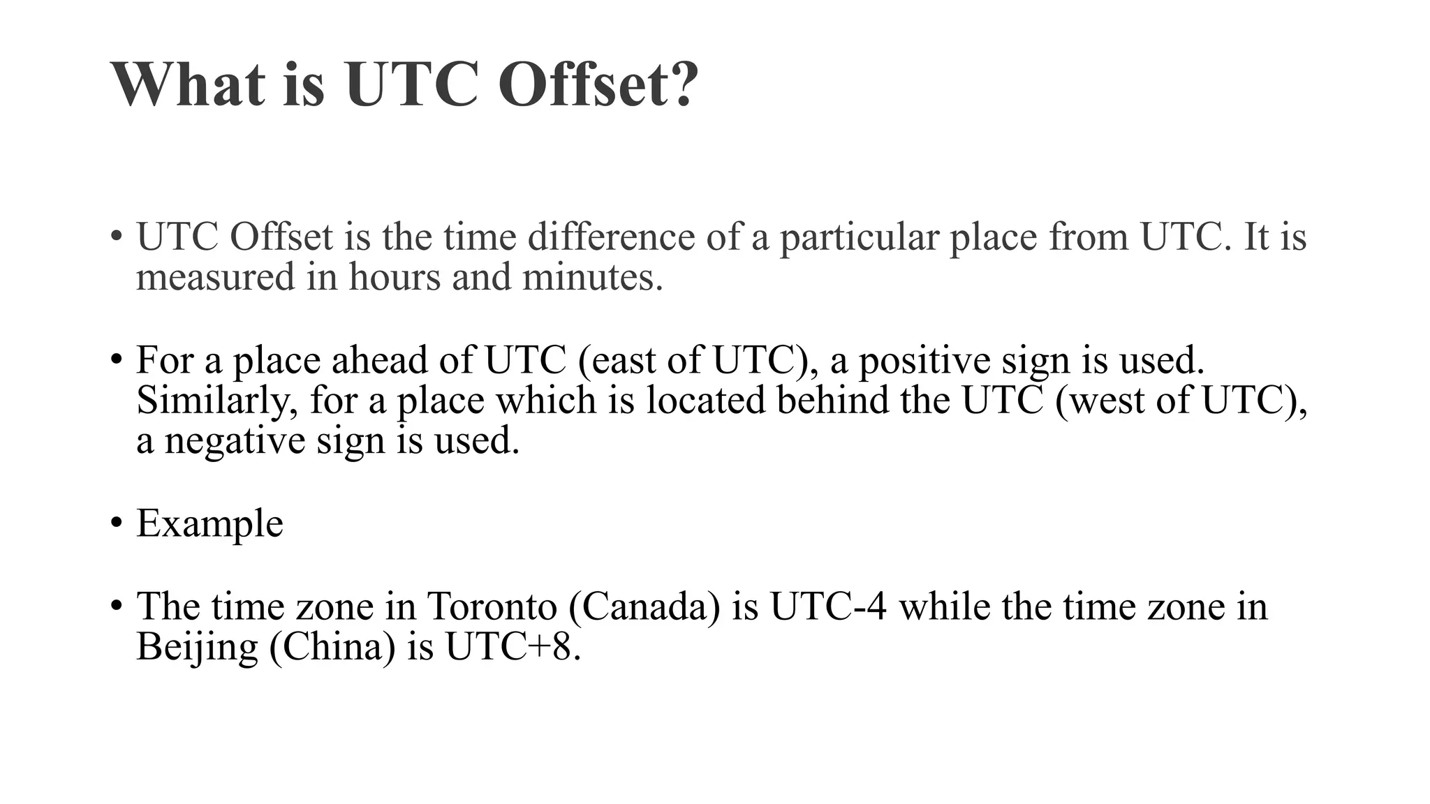 What is UTC Offset?
• UTC Offset is the time difference of a particular place from UTC. It is
measured in hours and minutes.
• For a place ahead of UTC (east of UTC), a positive sign is used.
Similarly, for a place which is located behind the UTC (west of UTC),
a negative sign is used.
• Example
• The time zone in Toronto (Canada) is UTC-4 while the time zone in
Beijing (China) is UTC+8.
 