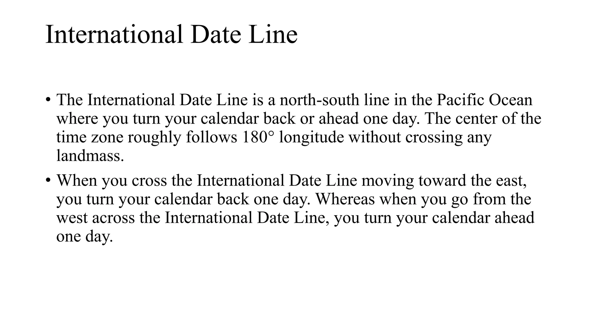 International Date Line
• The International Date Line is a north-south line in the Pacific Ocean
where you turn your calendar back or ahead one day. The center of the
time zone roughly follows 180° longitude without crossing any
landmass.
• When you cross the International Date Line moving toward the east,
you turn your calendar back one day. Whereas when you go from the
west across the International Date Line, you turn your calendar ahead
one day.
 