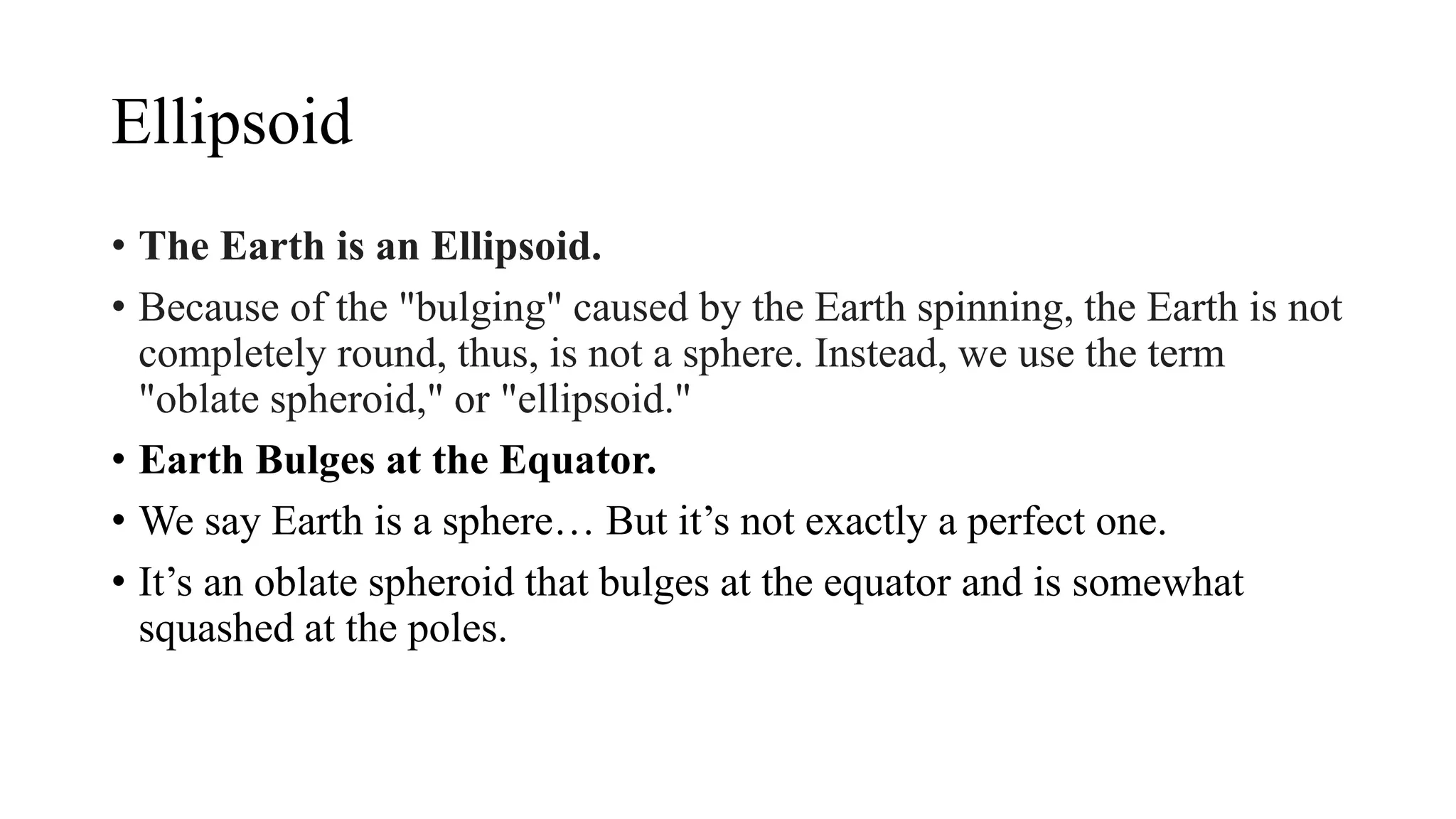 Ellipsoid
• The Earth is an Ellipsoid.
• Because of the "bulging" caused by the Earth spinning, the Earth is not
completely round, thus, is not a sphere. Instead, we use the term
"oblate spheroid," or "ellipsoid."
• Earth Bulges at the Equator.
• We say Earth is a sphere… But it’s not exactly a perfect one.
• It’s an oblate spheroid that bulges at the equator and is somewhat
squashed at the poles.
 