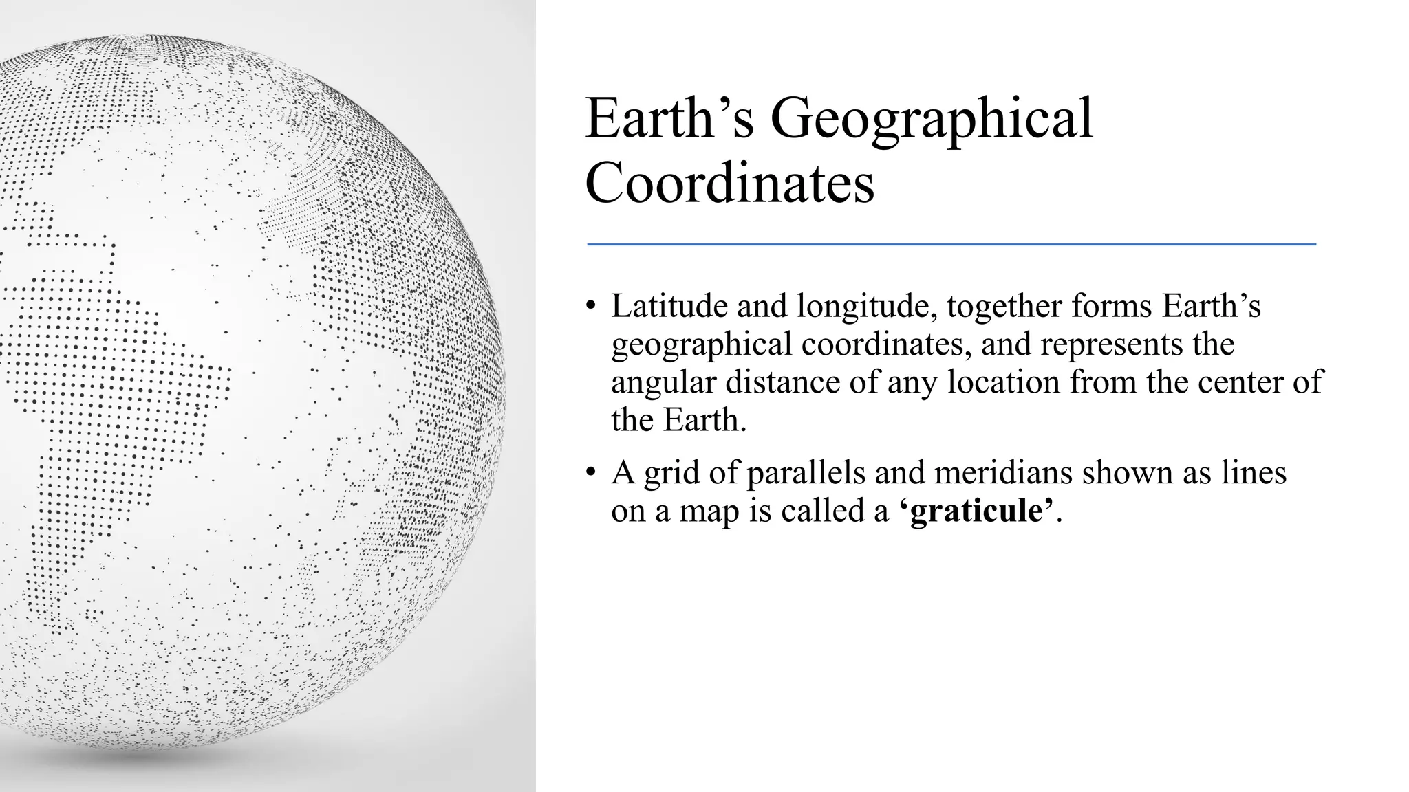 Earth’s Geographical
Coordinates
• Latitude and longitude, together forms Earth’s
geographical coordinates, and represents the
angular distance of any location from the center of
the Earth.
• A grid of parallels and meridians shown as lines
on a map is called a ‘graticule’.
 