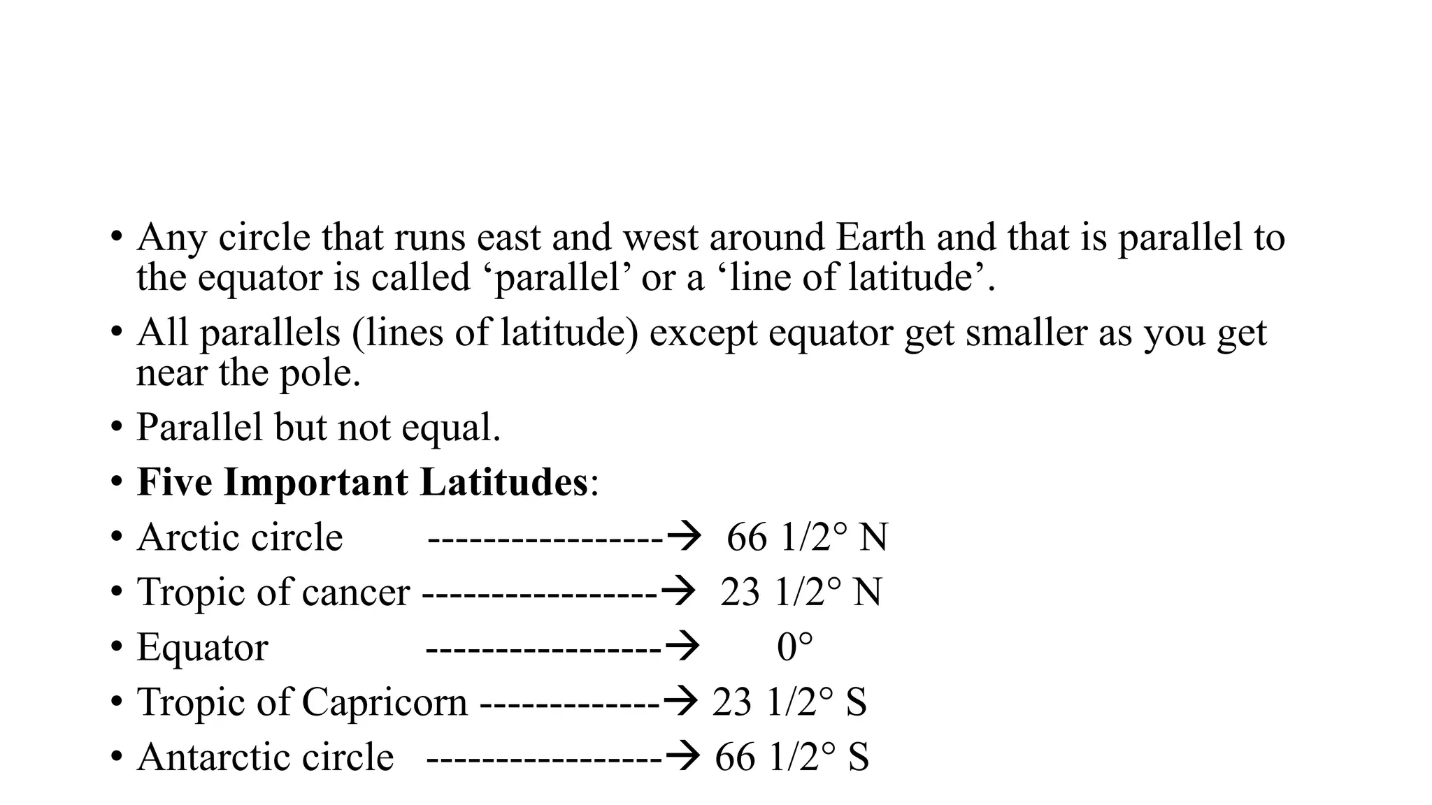 • Any circle that runs east and west around Earth and that is parallel to
the equator is called ‘parallel’ or a ‘line of latitude’.
• All parallels (lines of latitude) except equator get smaller as you get
near the pole.
• Parallel but not equal.
• Five Important Latitudes:
• Arctic circle -----------------→ 66 1/2° N
• Tropic of cancer -----------------→ 23 1/2° N
• Equator -----------------→ 0°
• Tropic of Capricorn -------------→ 23 1/2° S
• Antarctic circle -----------------→ 66 1/2° S
 