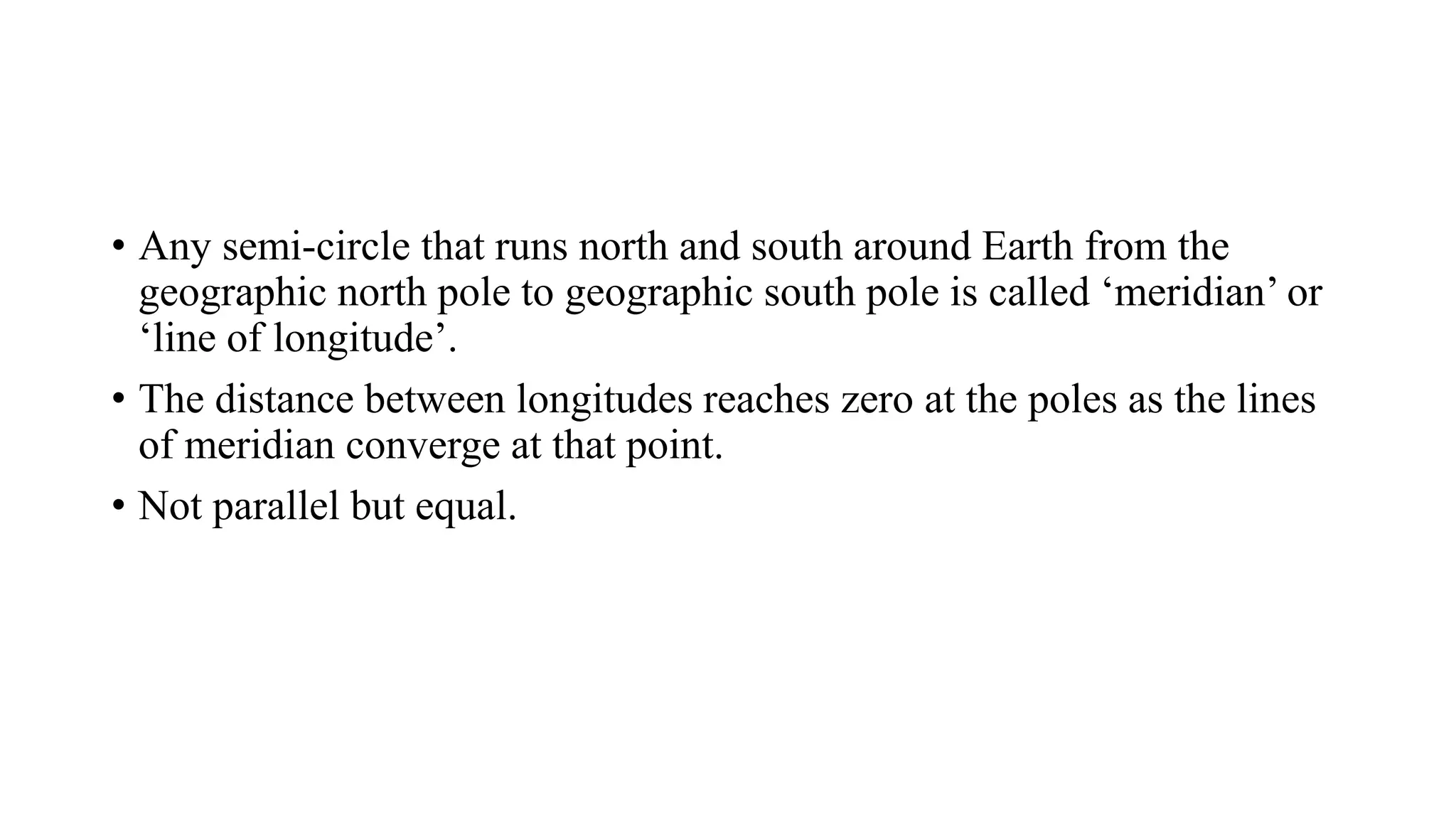 • Any semi-circle that runs north and south around Earth from the
geographic north pole to geographic south pole is called ‘meridian’ or
‘line of longitude’.
• The distance between longitudes reaches zero at the poles as the lines
of meridian converge at that point.
• Not parallel but equal.
 