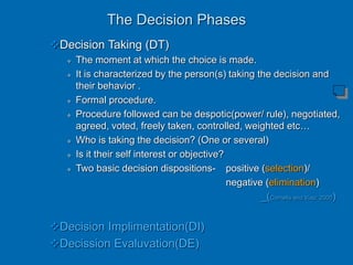 The Decision Phases
Decision Taking (DT)
 The moment at which the choice is made.
 It is characterized by the person(s) taking the decision and
their behavior .
 Formal procedure.
 Procedure followed can be despotic(power/ rule), negotiated,
agreed, voted, freely taken, controlled, weighted etc…
 Who is taking the decision? (One or several)
 Is it their self interest or objective?
 Two basic decision dispositions- positive (selection)/
negative (elimination)
_(Cornelis and Viau: 2000)
Decision Implimentation(DI)
Decission Evaluvation(DE)
 