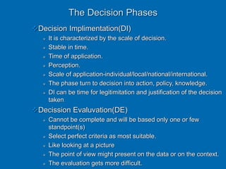 The Decision Phases
Decision Implimentation(DI)
 It is characterized by the scale of decision.
 Stable in time.
 Time of application.
 Perception.
 Scale of application-individual/local/national/international.
 The phase turn to decision into action, policy, knowledge.
 DI can be time for legitimitation and justification of the decision
taken.
Decission Evaluvation(DE)
 Cannot be complete and will be based only one or few
standpoint(s)
 Select perfect criteria as most suitable.
 Like looking at a picture
 The point of view might present on the data or on the context.
 The evaluation gets more difficult.
 
