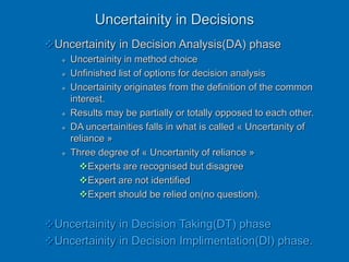 Uncertainity in Decisions
Uncertainity in Decision Analysis(DA) phase
 Uncertainity in method choice
 Unfinished list of options for decision analysis
 Uncertainity originates from the definition of the common
interest.
 Results may be partially or totally opposed to each other.
 DA uncertainities falls in what is called « Uncertanity of
reliance »
 Three degree of « Uncertanity of reliance »
Experts are recognised but disagree
Expert are not identified
Expert should be relied on(no question).
Uncertainity in Decision Taking(DT) phase
Uncertainity in Decision Implimentation(DI) phase.
 
