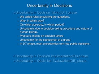 Uncertainity in Decisions
Uncertainity in Decision Taking(DT) phase
 We called rules answering the questions.
 Who, in which way?
 On which accuracy, in which period?
 Uncertainity due to decision taking procedure and nature of
human beings.
 Pressure implies on decision takers
 Uncertainty for the spokesman of a group
 In DT phase, most uncertainties turn into public decisions.
Uncertainity in Decision Implimentation(DI) phase
Uncertainity in Decission Evaluvation(DE) phase.
 
