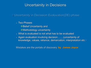 Uncertainity in Decisions
Uncertainity in Decission Evaluvation(DE) phase.
 Two Phases
Belief Uncertainty and
Methodology uncertainty
 What is evaluated is not what has to be evaluated
 Again evaluation involving decision…….(uncertainty of
knowledge, values, reliance, demarcation, interpretation etc.)
Mistakes are the portals of discovery. by James Joyce
 