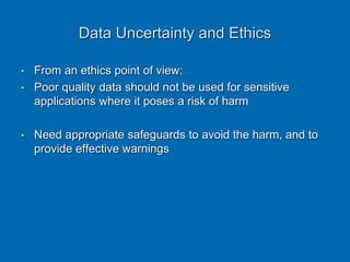Data Uncertainty and Ethics
• From an ethics point of view:
• Poor quality data should not be used for sensitive
applications where it poses a risk of harm
• Need appropriate safeguards to avoid the harm, and to
provide effective warnings
 