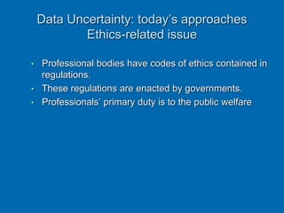Data Uncertainty: today’s approaches
Ethics-related issue
• Professional bodies have codes of ethics contained in
regulations.
• These regulations are enacted by governments.
• Professionals’ primary duty is to the public welfare
 