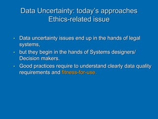 • Data uncertainty issues end up in the hands of legal
systems,
• but they begin in the hands of Systems designers/
Decision makers.
• Good practices require to understand clearly data quality
requirements and fitness-for-use.
Data Uncertainty: today’s approaches
Ethics-related issue
 