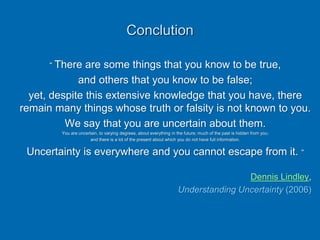 Conclution
“ There are some things that you know to be true,
and others that you know to be false;
yet, despite this extensive knowledge that you have, there
remain many things whose truth or falsity is not known to you.
We say that you are uncertain about them.
You are uncertain, to varying degrees, about everything in the future; much of the past is hidden from you;
and there is a lot of the present about which you do not have full information.
Uncertainty is everywhere and you cannot escape from it. “
Dennis Lindley,
Understanding Uncertainty (2006)
 