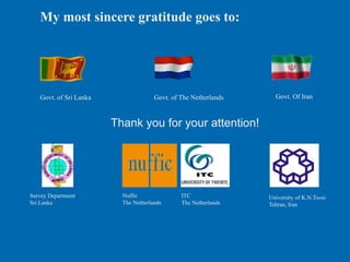 My most sincere gratitude goes to:
ITC
The Netherlands
Nuffic
The Netherlands
University of K.N.Toosi
Tehran, Iran
Survey Department
Sri Lanka
Govt. of The Netherlands Govt. Of Iran
Govt. of Sri Lanka
Thank you for your attention!
 
