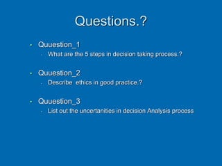 Questions.?
• Quuestion_1
• What are the 5 steps in decision taking process.?
• Quuestion_2
• Describe ethics in good practice.?
• Quuestion_3
• List out the uncertanities in decision Analysis process
 