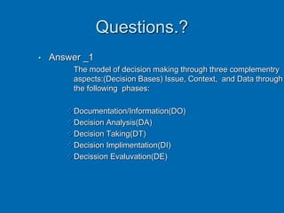 Questions.?
• Answer _1
The model of decision making through three complementry
aspects:(Decision Bases) Issue, Context, and Data through
the following phases:
Documentation/Information(DO)
Decision Analysis(DA)
Decision Taking(DT)
Decision Implimentation(DI)
Decission Evaluvation(DE)
 