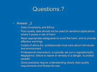 Questions.?
• Answer _2
• Data Uncertainty and Ethics
• Poor quality data should not be used for sensitive applications
where it poses a risk of harm
• Need appropriate safeguards to avoid the harm, and to provide
effective warnings
• Codes of ethics Ex. professionals must care about individuals
and environment
• Professional misconduct, is typically set out in regulations(Ex.
Negligence, failure to report or remedy to a danger, to protect
people)
• Good practices require understanding clearly data quality
requirements and fitness-for-use.
 