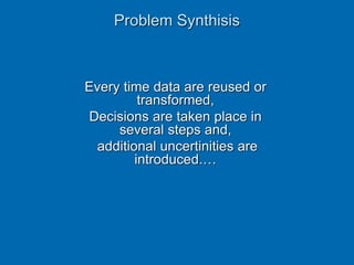 Every time data are reused or
transformed,
Decisions are taken place in
several steps and,
additional uncertinities are
introduced.…
Problem Synthisis
 