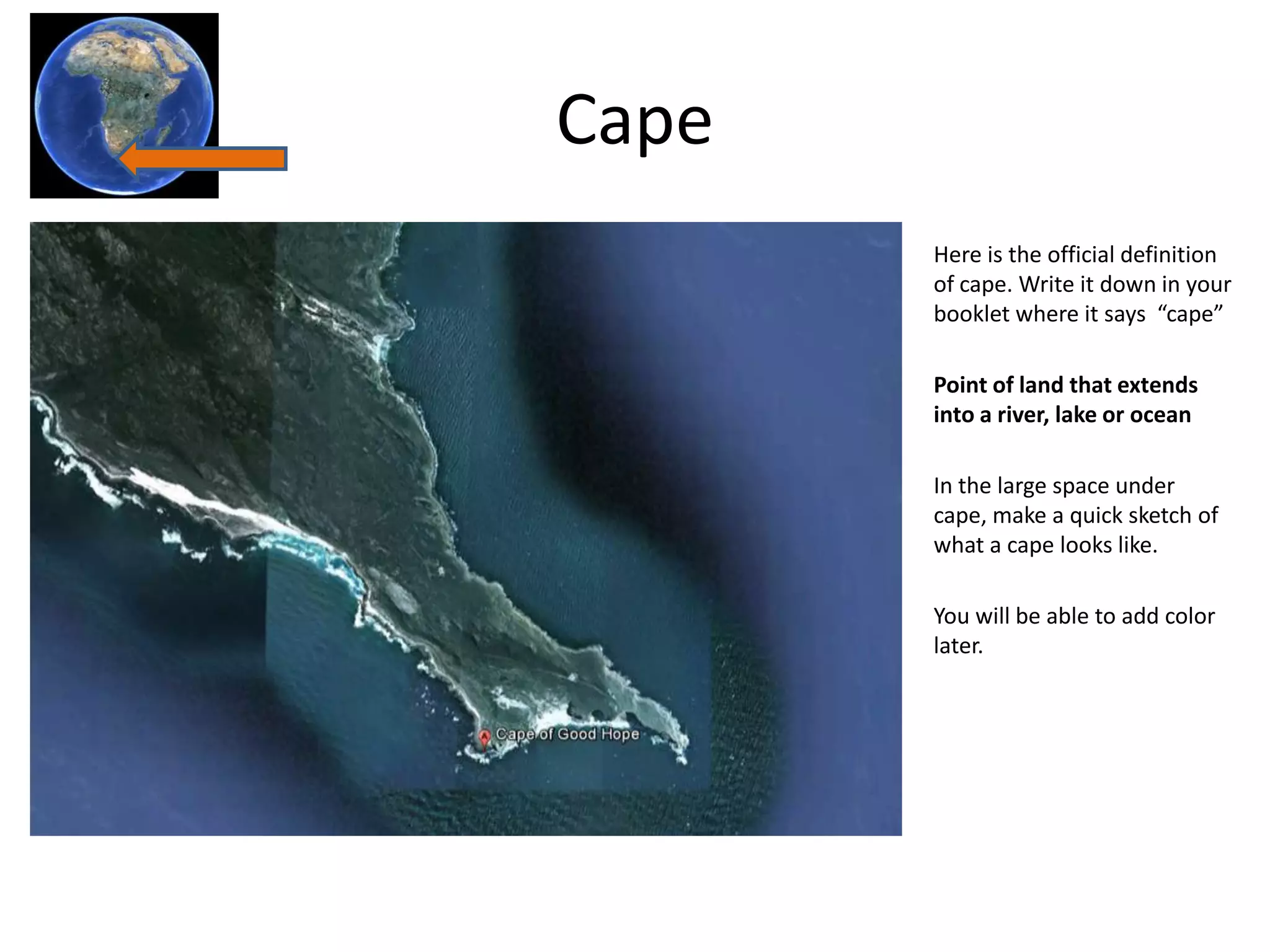 Cape
       Here is the official definition
       of cape. Write it down in your
       booklet where it says “cape”

       Point of land that extends
       into a river, lake or ocean

       In the large space under
       cape, make a quick sketch of
       what a cape looks like.

       You will be able to add color
       later.
 