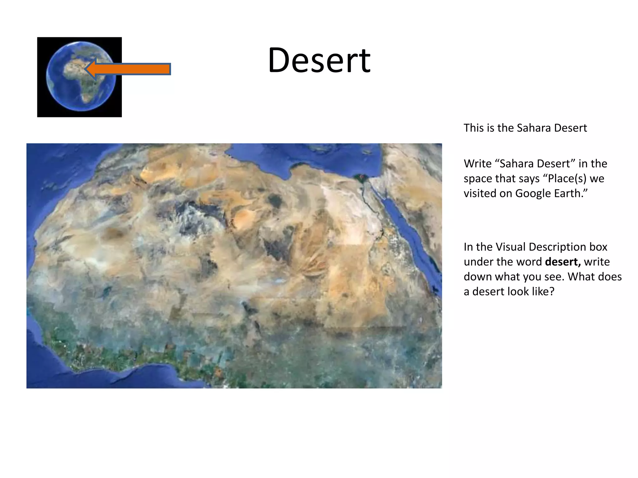 Desert
         This is the Sahara Desert

         Write “Sahara Desert” in the
         space that says “Place(s) we
         visited on Google Earth.”



         In the Visual Description box
         under the word desert, write
         down what you see. What does
         a desert look like?
 