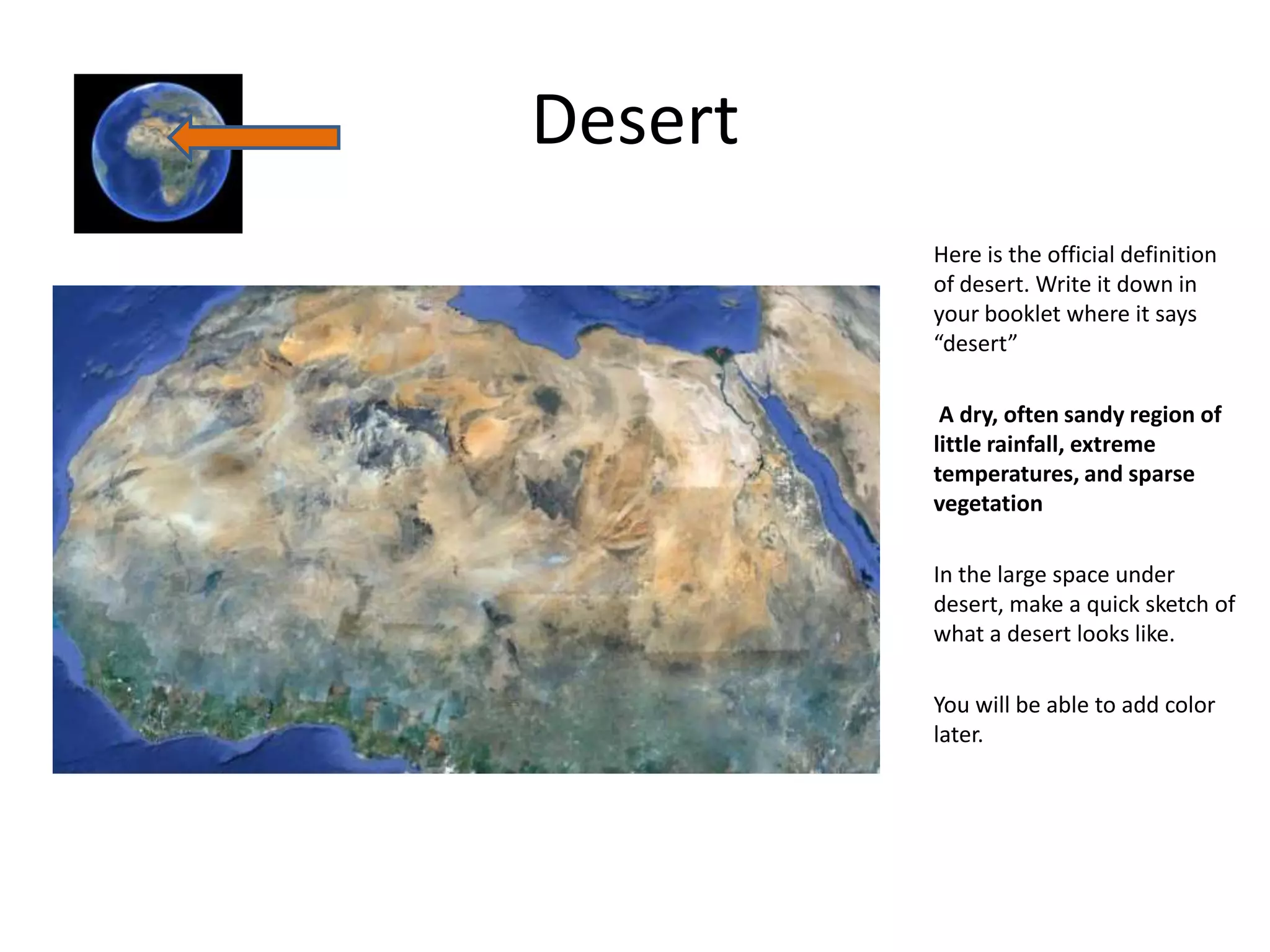 Desert
         Here is the official definition
         of desert. Write it down in
         your booklet where it says
         “desert”

          A dry, often sandy region of
         little rainfall, extreme
         temperatures, and sparse
         vegetation

         In the large space under
         desert, make a quick sketch of
         what a desert looks like.

         You will be able to add color
         later.
 