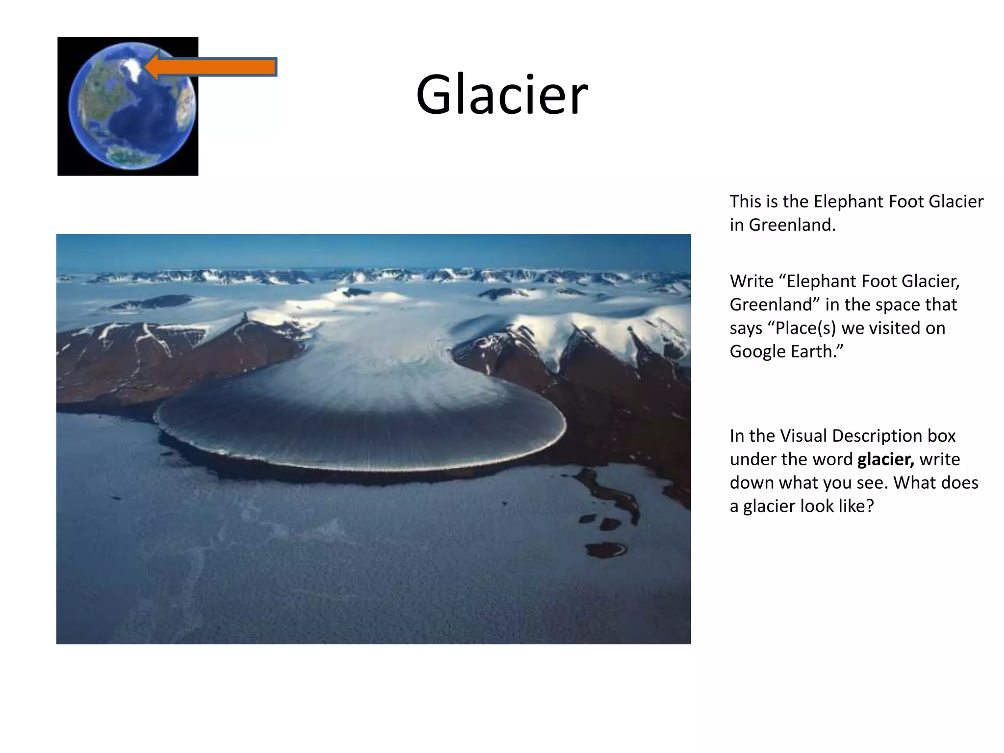 Glacier
          This is the Elephant Foot Glacier
          in Greenland.

          Write “Elephant Foot Glacier,
          Greenland” in the space that
          says “Place(s) we visited on
          Google Earth.”



          In the Visual Description box
          under the word glacier, write
          down what you see. What does
          a glacier look like?
 