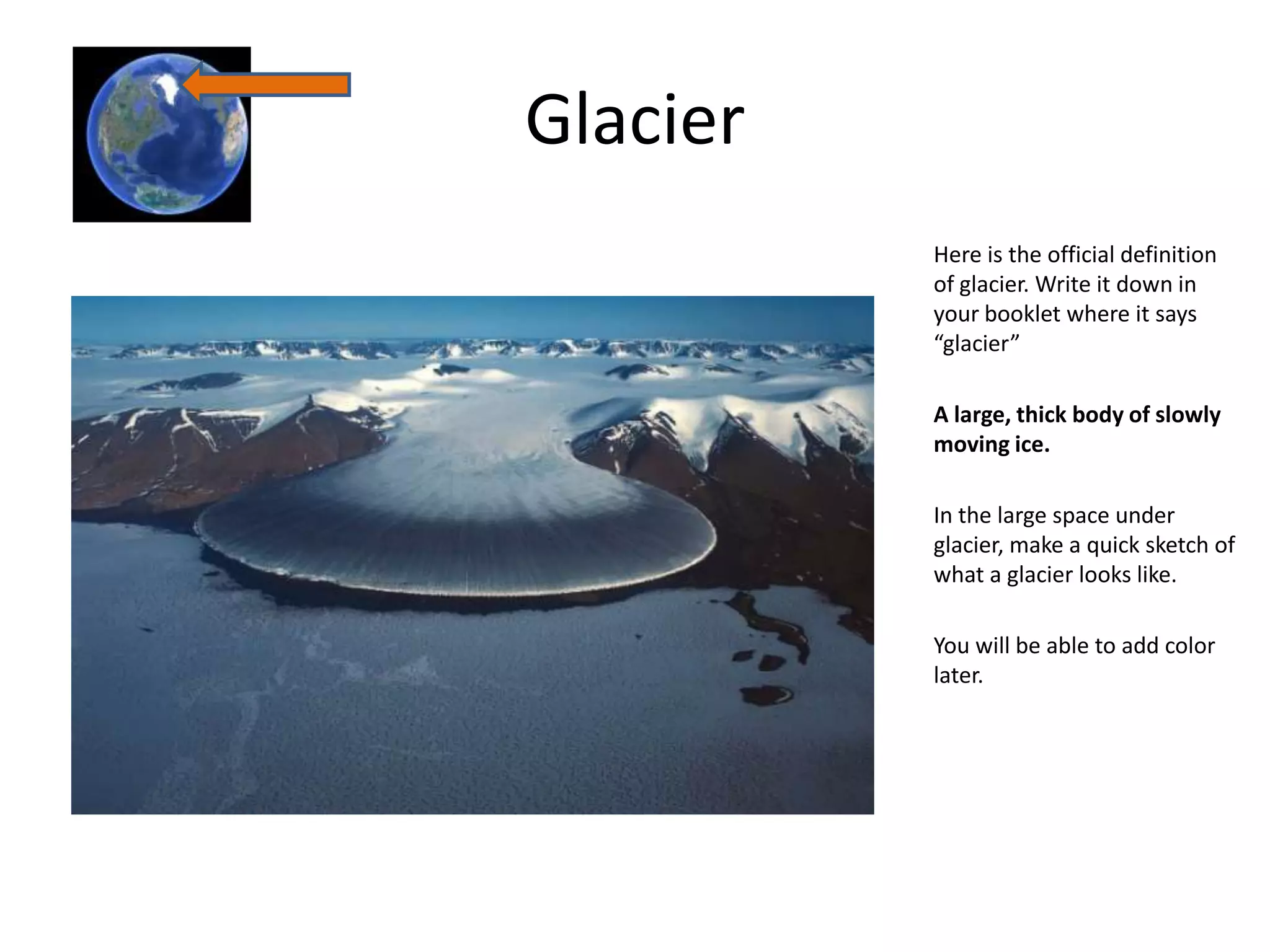 Glacier
          Here is the official definition
          of glacier. Write it down in
          your booklet where it says
          “glacier”

          A large, thick body of slowly
          moving ice.

          In the large space under
          glacier, make a quick sketch of
          what a glacier looks like.

          You will be able to add color
          later.
 