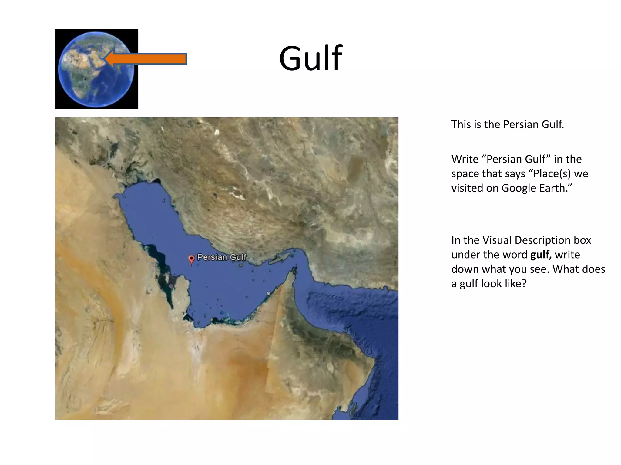 Gulf
       This is the Persian Gulf.

       Write “Persian Gulf” in the
       space that says “Place(s) we
       visited on Google Earth.”



       In the Visual Description box
       under the word gulf, write
       down what you see. What does
       a gulf look like?
 