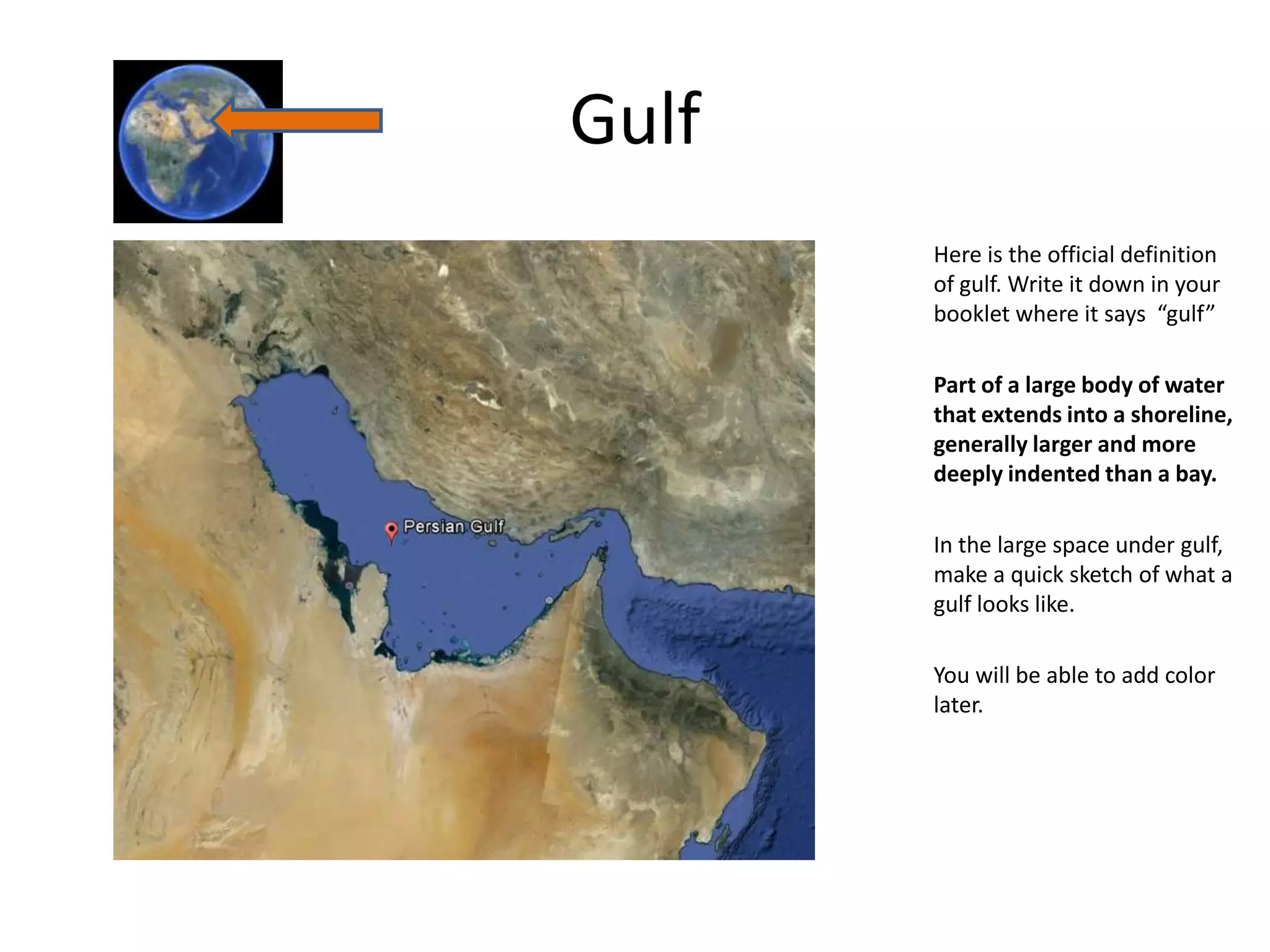 Gulf
       Here is the official definition
       of gulf. Write it down in your
       booklet where it says “gulf”

       Part of a large body of water
       that extends into a shoreline,
       generally larger and more
       deeply indented than a bay.

       In the large space under gulf,
       make a quick sketch of what a
       gulf looks like.

       You will be able to add color
       later.
 