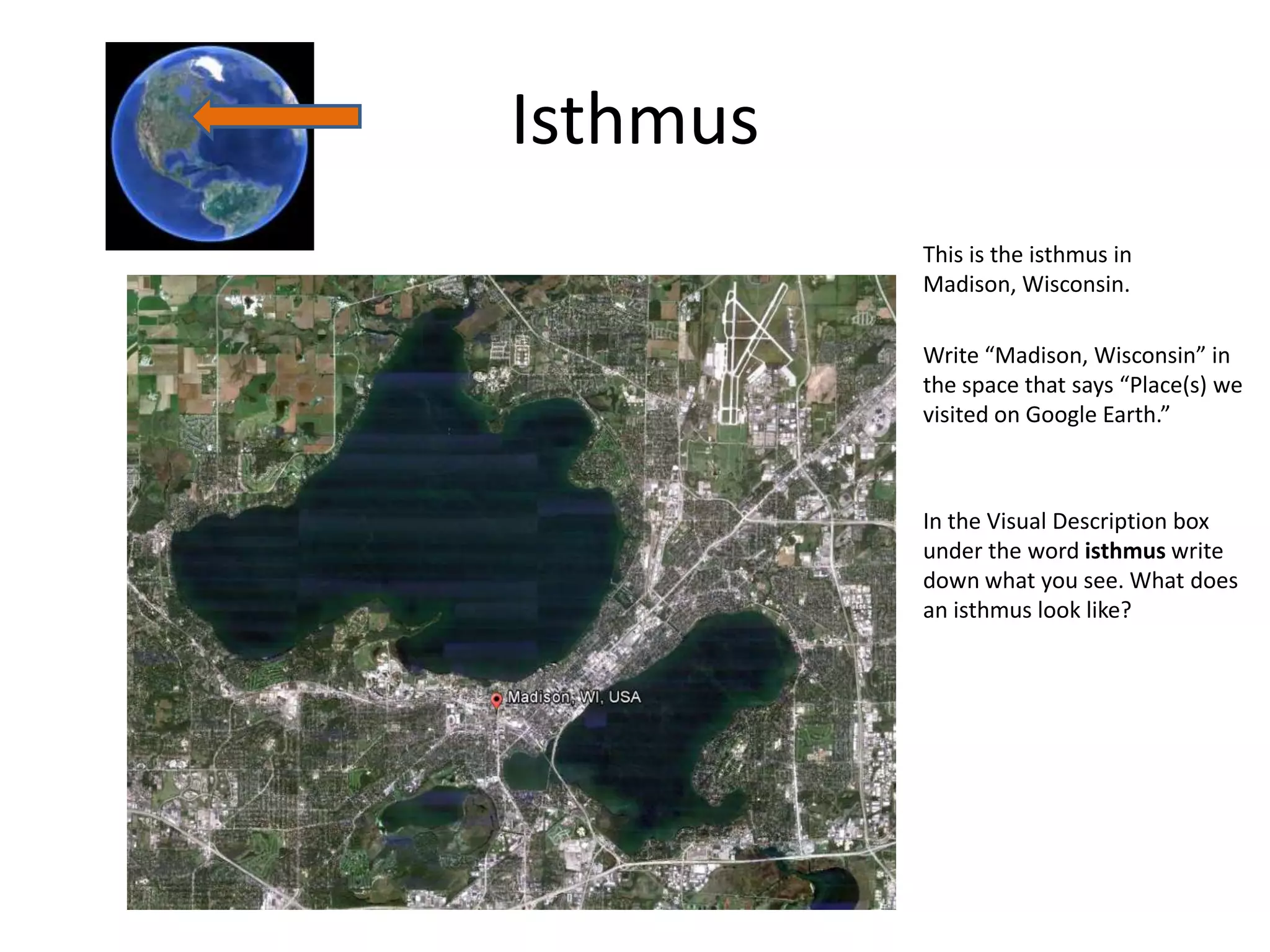 Isthmus
          This is the isthmus in
          Madison, Wisconsin.

          Write “Madison, Wisconsin” in
          the space that says “Place(s) we
          visited on Google Earth.”



          In the Visual Description box
          under the word isthmus write
          down what you see. What does
          an isthmus look like?
 